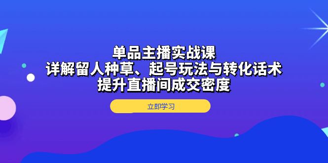 单品主播实战课：详解留人种草、起号玩法与转化话术，提升直播间成交密度共研网创-网赚项目-副业赚钱-互联网创业-资源整合-共研赋能共研网创社
