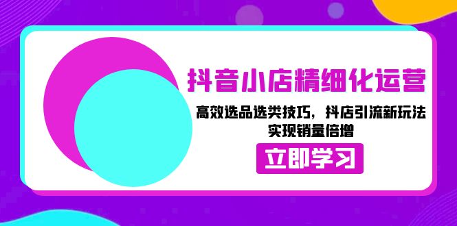 抖音小店精细化运营：高效选品选类技巧，抖店引流新玩法，实现销量倍增共研网创-网赚项目-副业赚钱-互联网创业-资源整合-共研赋能共研网创社