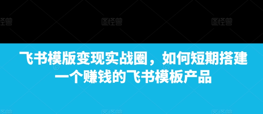 飞书模版变现实战圈，如何短期搭建一个赚钱的飞书模板产品共研网创-网赚项目-副业赚钱-互联网创业-资源整合-共研赋能共研网创社