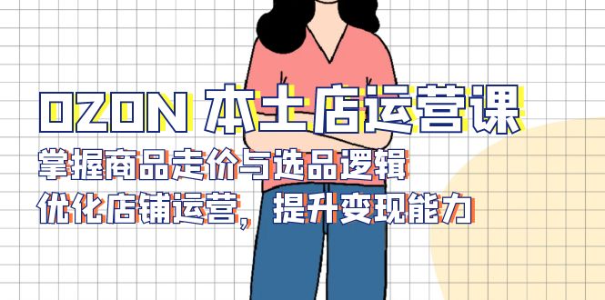 OZON 本土店运营课，掌握商品走价与选品逻辑，优化店铺运营，提升变现能力共研网创-网赚项目-副业赚钱-互联网创业-资源整合-共研赋能共研网创社