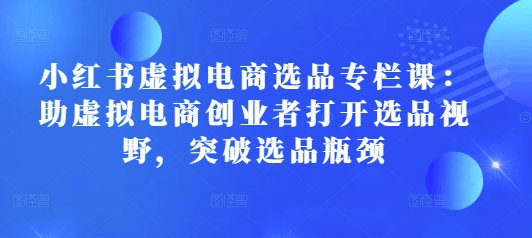 小红书虚拟电商选品专栏课：助虚拟电商创业者打开选品视野，突破选品瓶颈共研网创-网赚项目-副业赚钱-互联网创业-资源整合-共研赋能共研网创社