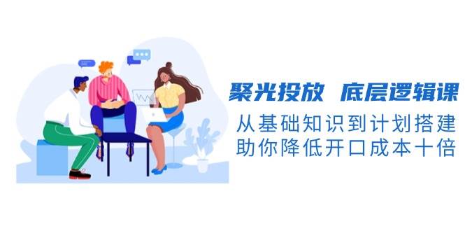 聚光投放底层逻辑课，从基础知识到计划搭建，助你降低开口成本十倍共研网创-网赚项目-副业赚钱-互联网创业-资源整合-共研赋能共研网创社