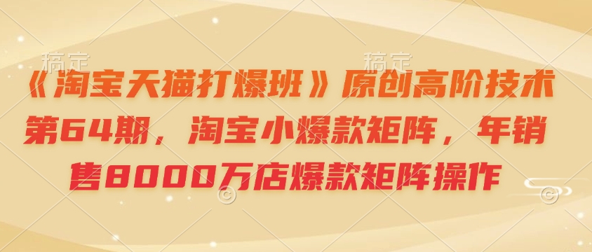 《淘宝天猫打爆班》原创高阶技术第64期，淘宝小爆款矩阵，年销售8000万店爆款矩阵操作共研网创-网赚项目-副业赚钱-互联网创业-资源整合-共研赋能共研网创社