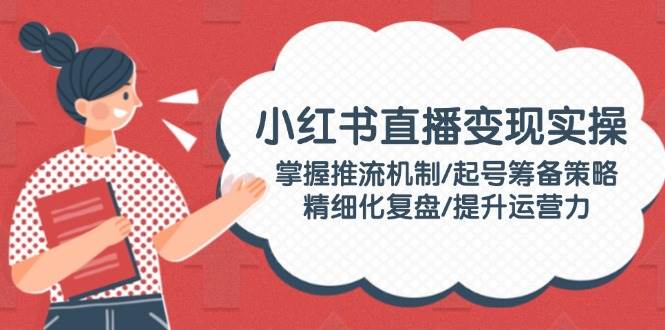 小红书直播变现实操：掌握推流机制/起号筹备策略/精细化复盘/提升运营力共研网创-网赚项目-副业赚钱-互联网创业-资源整合-共研赋能共研网创社
