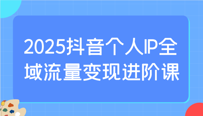 2025抖音个人IP全域流量变现进阶课：选爆品、抖音付费投流、千川投流实操及优化等共研网创-网赚项目-副业赚钱-互联网创业-资源整合-共研赋能共研网创社