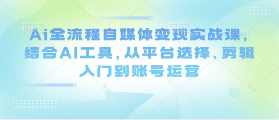 Ai全流程自媒体变现实战课，结合AI工具，从平台选择、剪辑入门到账号运营共研网创-网赚项目-副业赚钱-互联网创业-资源整合-共研赋能共研网创社
