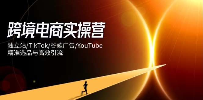 跨境电商实操营：独立站/TikTok/谷歌广告/YouTube，精准选品与高效引流共研网创-网赚项目-副业赚钱-互联网创业-资源整合-共研赋能共研网创社