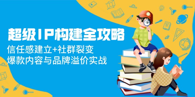 超级IP构建全攻略：信任感建立+社群裂变，爆款内容与品牌溢价实战共研网创-网赚项目-副业赚钱-互联网创业-资源整合-共研赋能共研网创社