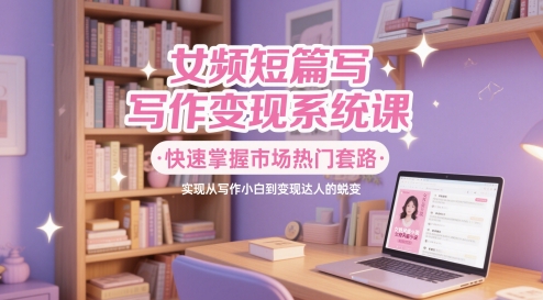 女频短篇写作变现系统课，快速掌握市场热门套路，实现从写作小白到变现达人的蜕变共研网创-网赚项目-副业赚钱-互联网创业-资源整合-共研赋能共研网创社