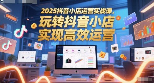 2025抖音小店运营实战课，玩转抖音小店，实现高效运营共研网创-网赚项目-副业赚钱-互联网创业-资源整合-共研赋能共研网创社