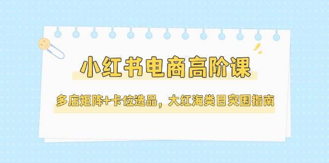小红书电商高阶课，多店矩阵+卡位选品，大红海类目突围指南(更新5月)共研网创-网赚项目-副业赚钱-互联网创业-资源整合-共研赋能共研网创社