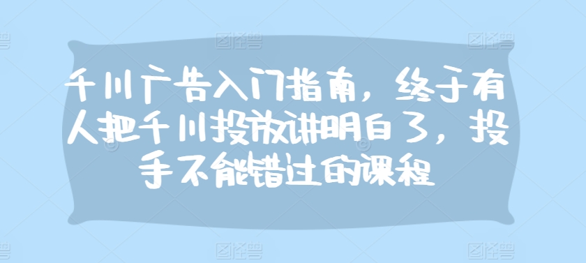 千川广告入门指南，终于有人把千川投放讲明白了，投手不能错过的课程共研网创-网赚项目-副业赚钱-互联网创业-资源整合-共研赋能共研网创社