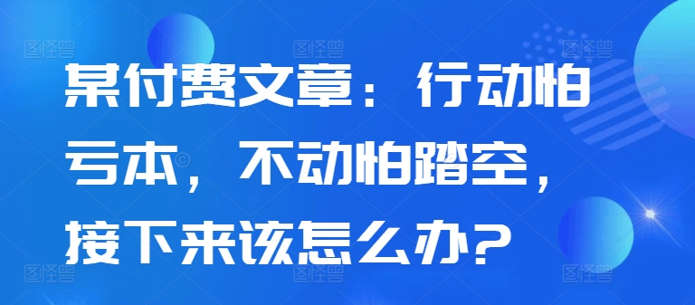 某付费文章：行动怕亏本，不动怕踏空，接下来该怎么办?共研网创-网赚项目-副业赚钱-互联网创业-资源整合-共研赋能共研网创社