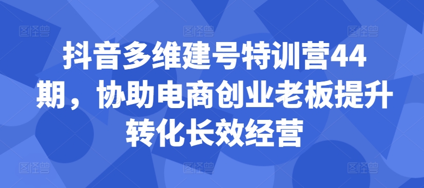 抖音多维建号特训营44期，协助电商创业老板提升转化长效经营共研网创-网赚项目-副业赚钱-互联网创业-资源整合-共研赋能共研网创社