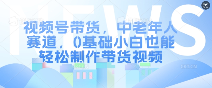 视频号带货，中老年人赛道，0基础小白也能轻松制作带货视频共研网创-网赚项目-副业赚钱-互联网创业-资源整合-共研赋能共研网创社
