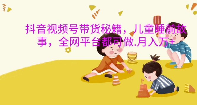 抖音视频号带货秘籍，儿童睡前故事，全网平台都可做，月入过W【揭秘】共研网创-网赚项目-副业赚钱-互联网创业-资源整合-共研赋能共研网创社