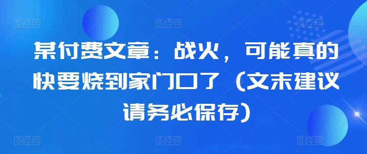 某付费文章：战火，可能真的快要烧到家门口了 (文末建议请务必保存)共研网创-网赚项目-副业赚钱-互联网创业-资源整合-共研赋能共研网创社