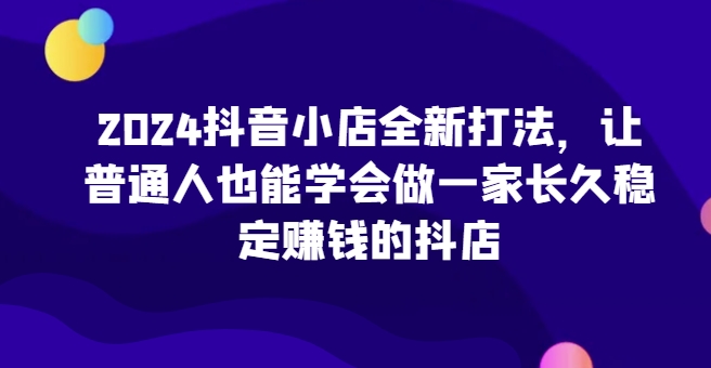 2024抖音小店全新打法，让普通人也能学会做一家长久稳定赚钱的抖店(更新)共研网创-网赚项目-副业赚钱-互联网创业-资源整合-共研赋能共研网创社