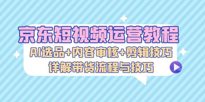 京东短视频运营教程：AI选品+内容审核+剪辑技巧，详解带货流程与技巧共研网创-网赚项目-副业赚钱-互联网创业-资源整合-共研赋能共研网创社