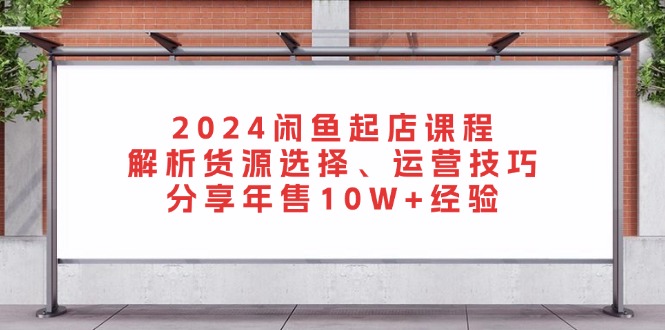 2024闲鱼起店课程：解析货源选择、运营技巧，分享年售10W+经验共研网创-网赚项目-副业赚钱-互联网创业-资源整合-共研赋能共研网创社