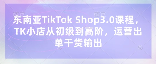东南亚TikTok Shop3.0课程，TK小店​从初级到高阶，运营出单干货输出-寒山客