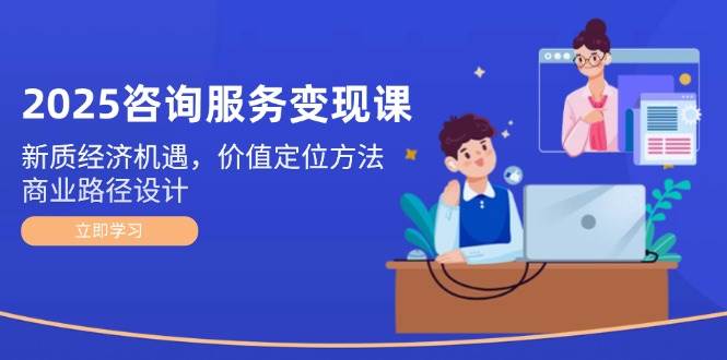 2025咨询服务变现课：新质经济机遇，价值定位方法，商业路径设计-寒山客