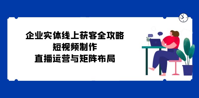 企业实体线上获客全攻略：短视频制作、直播运营与矩阵布局共研网创-网赚项目-副业赚钱-互联网创业-资源整合-共研赋能共研网创社